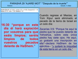 46
PARASHÁ 29 “AJAREI MOT” ““Después de la muerte””
Edicion: Regresando a las Raices de la Fe – regresandoalasraicesdelafe@gmail.com Estudio: K. Blad
16:30 “porque en este
día él hará expiación
por vosotros para que
seáis limpios; seréis
limpios de todos
vuestros pecados
delante de HaShem.”
Cuando regrese el Mesías, en
Yom Kipur será eliminado el
pecado de la tierra de Israel en
un solo día:
Zacarías 3:9: “Porque he aquí la
piedra que he puesto delante de
Yehoshúa, sobre esta única
piedra hay siete ojos. He aquí,
yo grabaré una inscripción en
ella”--declara HaShem de los
ejércitos-- “y quitaré la iniquidad
de esta tierra en un solo día.”
PORCIÓN DE LA Torah Levítico 16:1 a 18:30; Ezequiel 22: 1-19
Mateo 27:51; Juan 1: 29; Galatas 3: 13
 
