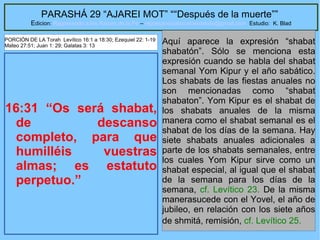 47
PARASHÁ 29 “AJAREI MOT” ““Después de la muerte””
Edicion: Regresando a las Raices de la Fe – regresandoalasraicesdelafe@gmail.com Estudio: K. Blad
16:31 “Os será shabat,
de descanso
completo, para que
humilléis vuestras
almas; es estatuto
perpetuo.”
Aquí aparece la expresión “shabat
shabatón”. Sólo se menciona esta
expresión cuando se habla del shabat
semanal Yom Kipur y el año sabático.
Los shabats de las fiestas anuales no
son mencionadas como “shabat
shabaton”. Yom Kipur es el shabat de
los shabats anuales de la misma
manera como el shabat semanal es el
shabat de los días de la semana. Hay
siete shabats anuales adicionales a
parte de los shabats semanales, entre
los cuales Yom Kipur sirve como un
shabat especial, al igual que el shabat
de la semana para los días de la
semana, cf. Levítico 23. De la misma
manerasucede con el Yovel, el año de
jubileo, en relación con los siete años
de shmitá, remisión, cf. Levítico 25.
PORCIÓN DE LA Torah Levítico 16:1 a 18:30; Ezequiel 22: 1-19
Mateo 27:51; Juan 1: 29; Galatas 3: 13
 