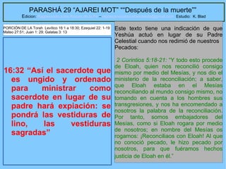 48
PARASHÁ 29 “AJAREI MOT” ““Después de la muerte””
Edicion: Regresando a las Raices de la Fe – regresandoalasraicesdelafe@gmail.com Estudio: K. Blad
16:32 “Así el sacerdote que
es ungido y ordenado
para ministrar como
sacerdote en lugar de su
padre hará expiación: se
pondrá las vestiduras de
lino, las vestiduras
sagradas”
Este texto tiene una indicación de que
Yeshúa actuó en lugar de su Padre
Celestial cuando nos redimió de nuestros
Pecados:
2 Corintios 5:18-21: “Y todo esto procede
de Eloah, quien nos reconcilió consigo
mismo por medio del Mesías, y nos dio el
ministerio de la reconciliación; a saber,
que Eloah estaba en el Mesías
reconciliando al mundo consigo mismo, no
tomando en cuenta a los hombres sus
transgresiones, y nos ha encomendado a
nosotros la palabra de la reconciliación.
Por tanto, somos embajadores del
Mesías, como si Eloah rogara por medio
de nosotros; en nombre del Mesías os
rogamos: ¡Reconciliaos con Eloah! Al que
no conoció pecado, le hizo pecado por
nosotros, para que fuéramos hechos
justicia de Eloah en él.”
PORCIÓN DE LA Torah Levítico 16:1 a 18:30; Ezequiel 22: 1-19
Mateo 27:51; Juan 1: 29; Galatas 3: 13
 