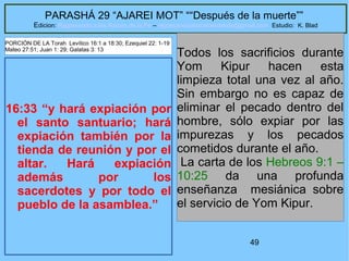 49
PARASHÁ 29 “AJAREI MOT” ““Después de la muerte””
Edicion: Regresando a las Raices de la Fe – regresandoalasraicesdelafe@gmail.com Estudio: K. Blad
16:33 “y hará expiación por
el santo santuario; hará
expiación también por la
tienda de reunión y por el
altar. Hará expiación
además por los
sacerdotes y por todo el
pueblo de la asamblea.”
Todos los sacrificios durante
Yom Kipur hacen esta
limpieza total una vez al año.
Sin embargo no es capaz de
eliminar el pecado dentro del
hombre, sólo expiar por las
impurezas y los pecados
cometidos durante el año.
La carta de los Hebreos 9:1 –
10:25 da una profunda
enseñanza mesiánica sobre
el servicio de Yom Kipur.
PORCIÓN DE LA Torah Levítico 16:1 a 18:30; Ezequiel 22: 1-19
Mateo 27:51; Juan 1: 29; Galatas 3: 13
 