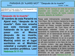 5
PARASHÁ 29 “AJAREI MOT” ““Después de la muerte””
Edicion: Regresando a las Raices de la Fe – regresandoalasraicesdelafe@gmail.com Estudio: K. Blad
“después de la muerte”
El nombre de esta Parashá es
Ajarei mot, “después de la
muerte”. Esto nos enseña
que este mensaje está
hablando de lo que iba a
pasar con el Mesías
después de su muerte.
Después de su muerte,
Mashíaj entró en el lugar
santísimo en el Mishkán
celestial y cumplió así con
esta sombra profética. Leer
Hebreos 9:11-12.
Levítico 16:30: “porque en este día se hará
expiación por vosotros para que seáis
limpios; seréis limpios de todos vuestros
pecados delante de HaShem.”
Pesaj está íntimamente conectado con
Yom Kipur. De la misma manera la muerte
y resurrección del Mesías Yeshúa, que
sucedió en Pesaj, cumplió también gran
parte del servicio de Yom Kipur en el
tabernáculo celestial. Como el sumo
sacerdote no solamente entró en el lugar
santísimo en el tabernáculo terrenal, sino
luego salió y bendijo al pueblo, así
sabemos que el Mesías no se va a quedar
en el lugar santísimo en el cielo, sino salir
de allí para bendecir a los hijos de Israel y
el mundo entero. Así que Mashíaj ha
cumplido sólo la mitad del culto de Yom
Kipur. Con su regreso a la tierra cumplirá
el resto. En ese día todo el pecado será
eliminado en los que han puesto su
esperanza en él. Leer Hebreos 9:27-28.
PORCIÓN DE LA Torah Levítico 16:1 a 18:30; Ezequiel 22: 1-19
Mateo 27:51; Juan 1: 29; Galatas 3: 13
 