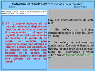 50
PARASHÁ 29 “AJAREI MOT” ““Después de la muerte””
Edicion: Regresando a las Raices de la Fe – regresandoalasraicesdelafe@gmail.com Estudio: K. Blad
17:3-4 “Cualquier hombre de la
casa de Israel que degüelle un
buey, un cordero o una cabra en
el campamento, o el que lo
degüelle fuera del campamento
sin llevarlo a la puerta de la
tienda de reunión para
presentarlo como una ofrenda a
HaShem, delante del tabernáculo
de HaShem, ese hombre será
culpable de la sangre. Ha
derramado sangre y ese hombre
será cortado de entre su
pueblo.”
Hay dos interpretaciones de este
texto:
1. Se refiere a animales
consagrados para la ofrenda (Akivá
y Rashí).
2. Se refiere a animales no
consagrados. Durante el tiempo del
desierto estaba prohibido sacrificar
fuera del Tabernáculo (Talmud
Julín 17a), cf. Deuteronomio 12:15,
21.
PORCIÓN DE LA Torah Levítico 16:1 a 18:30; Ezequiel 22: 1-19
Mateo 27:51; Juan 1: 29; Galatas 3: 13
 