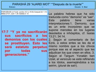 51
PARASHÁ 29 “AJAREI MOT” ““Después de la muerte””
Edicion: Regresando a las Raices de la Fe – regresandoalasraicesdelafe@gmail.com Estudio: K. Blad
17:7 “Y ya no sacrificarán
sus sacrificios a los
demonios con los cuales
se prostituyen. Esto les
será estatuto perpetuo
por todas sus
generaciones.”
La palabra hebrea que ha sido
traducida como “demonio” es “sair”.
Esta palabra tiene varias
interpretaciones:1. Demonio, que
es un ente incorpóreo que se
supone merodea en los lugares
desolados e inhóspitos, cf. Isaías
13:21; 34:14.
2. Según el comentario de Ibn
Ezrá, a estos entes se les da el
mismo nombre que a los chivos
porque ese es el aspecto que les
adjudican los que creen en ellos. 3.
Según el Targum Yonatán ben
Uziel, el versículo se está refiriendo
a los ídolos, asemejándolos a los
seirim, (plural de saír).
PORCIÓN DE LA Torah Levítico 16:1 a 18:30; Ezequiel 22: 1-19
Mateo 27:51; Juan 1: 29; Galatas 3: 13
 