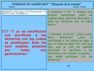 52
PARASHÁ 29 “AJAREI MOT” ““Después de la muerte””
Edicion: Regresando a las Raices de la Fe – regresandoalasraicesdelafe@gmail.com Estudio: K. Blad
17:7 “Y ya no sacrificarán
sus sacrificios a los
demonios con los cuales
se prostituyen. Esto les
será estatuto perpetuo
por todas sus
generaciones.”
2 Crónicas 11:15: “Y designó sus
propios sacerdotes para los
lugares altos, para los demonios, y
para los becerros que él había
hecho.”
1 Corintios 10:19-20: “¿Qué quiero
decir, entonces? ¿Que lo
sacrificado a los ídolos es algo, o
que un ídolo es algo? No, sino que
digo que lo que los gentiles
sacrifican, lo sacrifican a los
demonios y no a Eloah; no quiero
que seáis partícipes con los
demonios.”
PORCIÓN DE LA Torah Levítico 16:1 a 18:30; Ezequiel 22: 1-19
Mateo 27:51; Juan 1: 29; Galatas 3: 13
 