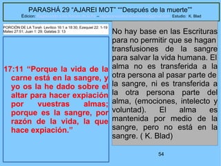 54
PARASHÁ 29 “AJAREI MOT” ““Después de la muerte””
Edicion: Regresando a las Raices de la Fe – regresandoalasraicesdelafe@gmail.com Estudio: K. Blad
17:11 “Porque la vida de la
carne está en la sangre, y
yo os la he dado sobre el
altar para hacer expiación
por vuestras almas;
porque es la sangre, por
razón de la vida, la que
hace expiación.”
No hay base en las Escrituras
para no permitir que se hagan
transfusiones de la sangre
para salvar la vida humana. El
alma no es transferida a la
otra persona al pasar parte de
la sangre, ni es transferida a
la otra persona parte del
alma, (emociones, intelecto y
voluntad). El alma es
mantenida por medio de la
sangre, pero no está en la
sangre. ( K. Blad)
PORCIÓN DE LA Torah Levítico 16:1 a 18:30; Ezequiel 22: 1-19
Mateo 27:51; Juan 1: 29; Galatas 3: 13
 
