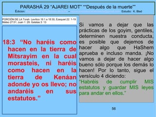 56
PARASHÁ 29 “AJAREI MOT” ““Después de la muerte””
Edicion: Regresando a las Raices de la Fe – regresandoalasraicesdelafe@gmail.com Estudio: K. Blad
18:3 “No haréis como
hacen en la tierra de
Mitsrayim en la cual
morasteis, ni haréis
como hacen en la
tierra de Kenáan
adonde yo os llevo; no
andaréis en sus
estatutos.”
Si vamos a dejar que las
prácticas de los goyim, gentiles,
determinen nuestra conducta,
es posible que dejemos de
hacer algo que HaShem
aprueba e incluso manda. ¡No
vamos a dejar de hacer algo
bueno sólo porque los demás lo
hacen! Por lo tanto, sigue el
versículo 4 diciendo:
“Habréis de cumplir MIS
estatutos y guardar MIS leyes
para andar en ellos.”
PORCIÓN DE LA Torah Levítico 16:1 a 18:30; Ezequiel 22: 1-19
Mateo 27:51; Juan 1: 29; Galatas 3: 13
 