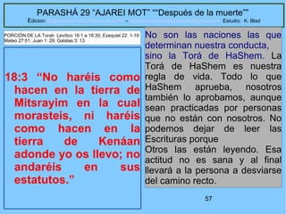 57
PARASHÁ 29 “AJAREI MOT” ““Después de la muerte””
Edicion: Regresando a las Raices de la Fe – regresandoalasraicesdelafe@gmail.com Estudio: K. Blad
18:3 “No haréis como
hacen en la tierra de
Mitsrayim en la cual
morasteis, ni haréis
como hacen en la
tierra de Kenáan
adonde yo os llevo; no
andaréis en sus
estatutos.”
No son las naciones las que
determinan nuestra conducta,
sino la Torá de HaShem. La
Torá de HaShem es nuestra
regla de vida. Todo lo que
HaShem aprueba, nosotros
también lo aprobamos, aunque
sean practicadas por personas
que no están con nosotros. No
podemos dejar de leer las
Escrituras porque
Otros las están leyendo. Esa
actitud no es sana y al final
llevará a la persona a desviarse
del camino recto.
PORCIÓN DE LA Torah Levítico 16:1 a 18:30; Ezequiel 22: 1-19
Mateo 27:51; Juan 1: 29; Galatas 3: 13
 