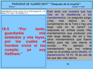 58
PARASHÁ 29 “AJAREI MOT” ““Después de la muerte””
Edicion: Regresando a las Raices de la Fe – regresandoalasraicesdelafe@gmail.com Estudio: K. Blad
18:5 “Por tanto,
guardaréis mis
estatutos y mis leyes,
por los cuales el
hombre vivirá si los
cumple; yo soy
HaShem.”
Este texto nos muestra que hay
vida en la obediencia a los
mandamientos. La pregunta surge:
¿Hay vida eterna en el
cumplimiento de la Torá o hay una
larga vida en la tierra? La
respuesta es: ambas cosas. Hay
mandamientos que producen una
vida larga debajo del sol y hay
otros mandamientos que fueron
dados para dar vida eterna al
mundo. Por ejemplo el
mandamiento que nos ordena
creer en el profeta como Moshé, cf.
Deuteronomio 18:15, 18 es uno de
los que dan vida eterna.
PORCIÓN DE LA Torah Levítico 16:1 a 18:30; Ezequiel 22: 1-19
Mateo 27:51; Juan 1: 29; Galatas 3: 13
 