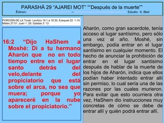6
PARASHÁ 29 “AJAREI MOT” ““Después de la muerte””
Edicion: Regresando a las Raices de la Fe – regresandoalasraicesdelafe@gmail.com Estudio: K. Blad
16:2 “Dijo HaShem a
Moshé: Di a tu hermano
Aharón que no en todo
tiempo entre en el lugar
santo detrás del
velo,delante del
propiciatorio que está
sobre el arca, no sea que
muera; porque yo
apareceré en la nube
sobre el propiciatorio.”
Aharón, como gran sacerdote, tenía
acceso al lugar santísimo, pero sólo
una vez al año. Moshé, sin
embargo, podía entrar en el lugar
santísimo en cualquier momento. El
hecho de anunciar la prohibición de
entrar en el lugar santísimo
después de hablar de la muerte de
los hijos de Aharón, indica que ellos
podían haber intentado entrar allí
sin permiso, lo cual sería una de las
razones por las cuales murieron.
Para evitar que esto ocurriera otra
vez, HaShem dio instrucciones muy
concretas de cómo se debe de
entrar allí y quién podrá entrar allí.
PORCIÓN DE LA Torah Levítico 16:1 a 18:30; Ezequiel 22: 1-19
Mateo 27:51; Juan 1: 29; Galatas 3: 13
 