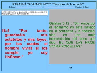 61
PARASHÁ 29 “AJAREI MOT” ““Después de la muerte””
Edicion: Regresando a las Raices de la Fe – regresandoalasraicesdelafe@gmail.com Estudio: K. Blad
18:5 “Por tanto,
guardaréis mis
estatutos y mis leyes,
por los cuales el
hombre vivirá si los
cumple; yo soy
HaShem.”
Gálatas 3:12 : “Sin embargo,
el legalismo no está basado
en la confianza y la fidelidad,
sino en una mala
interpretación del texto que
dice, EL QUE LAS HACE,
VIVIRÁ POR ELLAS.”
PORCIÓN DE LA Torah Levítico 16:1 a 18:30; Ezequiel 22: 1-19
Mateo 27:51; Juan 1: 29; Galatas 3: 13
 