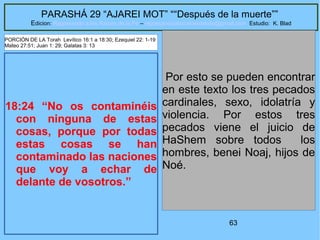 63
PARASHÁ 29 “AJAREI MOT” ““Después de la muerte””
Edicion: Regresando a las Raices de la Fe – regresandoalasraicesdelafe@gmail.com Estudio: K. Blad
18:24 “No os contaminéis
con ninguna de estas
cosas, porque por todas
estas cosas se han
contaminado las naciones
que voy a echar de
delante de vosotros.”
Por esto se pueden encontrar
en este texto los tres pecados
cardinales, sexo, idolatría y
violencia. Por estos tres
pecados viene el juicio de
HaShem sobre todos los
hombres, benei Noaj, hijos de
Noé.
PORCIÓN DE LA Torah Levítico 16:1 a 18:30; Ezequiel 22: 1-19
Mateo 27:51; Juan 1: 29; Galatas 3: 13
 