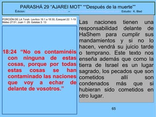 65
PARASHÁ 29 “AJAREI MOT” ““Después de la muerte””
Edicion: Regresando a las Raices de la Fe – regresandoalasraicesdelafe@gmail.com Estudio: K. Blad
18:24 “No os contaminéis
con ninguna de estas
cosas, porque por todas
estas cosas se han
contaminado las naciones
que voy a echar de
delante de vosotros.”
Las naciones tienen una
responsabilidad delante de
HaShem para cumplir sus
mandamientos y si no lo
hacen, vendrá su juicio tarde
o temprano. Este texto nos
enseña además que como la
tierra de Israel es un lugar
sagrado, los pecados que son
cometidos allí son
condenados más que si
hubieran sido cometidos en
otro lugar.
PORCIÓN DE LA Torah Levítico 16:1 a 18:30; Ezequiel 22: 1-19
Mateo 27:51; Juan 1: 29; Galatas 3: 13
 