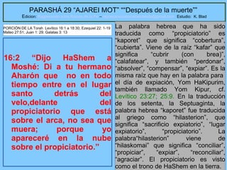 7
PARASHÁ 29 “AJAREI MOT” ““Después de la muerte””
Edicion: Regresando a las Raices de la Fe – regresandoalasraicesdelafe@gmail.com Estudio: K. Blad
16:2 “Dijo HaShem a
Moshé: Di a tu hermano
Aharón que no en todo
tiempo entre en el lugar
santo detrás del
velo,delante del
propiciatorio que está
sobre el arca, no sea que
muera; porque yo
apareceré en la nube
sobre el propiciatorio.”
La palabra hebrea que ha sido
traducida como “propiciatorio” es
“kaporet” que significa “cobertura”,
“cubierta”. Viene de la raíz “kafar” que
significa “cubrir (con brea)”,
“calafatear”, y también “perdonar”,
“absolver”, “compensar”, “expiar”. Es la
misma raíz que hay en la palabra para
el día de expiación, Yom HaKipurim,
también llamado Yom Kipur, cf.
Levítico 23:27; 25:9. En la traducción
de los setenta, la Septuaginta, la
palabra hebrea “kaporet” fue traducida
al griego como “hilasterion”, que
significa “sacrificio expiatorio”, “lugar
expiatorio”, “propiciatorio”. La
palabra“hilasterion” viene de
“hilaskomai” que significa “conciliar”,
“propiciar”, “expiar”, “reconciliar”,
“agraciar”. El propiciatorio es visto
como el trono de HaShem en la tierra.
PORCIÓN DE LA Torah Levítico 16:1 a 18:30; Ezequiel 22: 1-19
Mateo 27:51; Juan 1: 29; Galatas 3: 13
 
