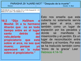8
PARASHÁ 29 “AJAREI MOT” ““Después de la muerte””
Edicion: Regresando a las Raices de la Fe – regresandoalasraicesdelafe@gmail.com Estudio: K. Blad
16:2 “Dijo HaShem a
Moshé: Di a tu hermano
Aharón que no en todo
tiempo entre en el lugar
santo detrás del
velo,delante del
propiciatorio que está
sobre el arca, no sea que
muera; porque yo
apareceré en la nube
sobre el propiciatorio.”
Esto nos enseña que esta
cubierta no solamente servía
para tapar el arca, sino
también como un lugar de
expiación por los pecados y
donde se manifiesta la
misericordia y el perdón. Es un
lugar de reconciliación entre
HaShem y el hombre. Por esto
se ha traducido también como
“trono de la gracia” Leer
Hebreos 4:14-16
PORCIÓN DE LA Torah Levítico 16:1 a 18:30; Ezequiel 22: 1-19
Mateo 27:51; Juan 1: 29; Galatas 3: 13
 