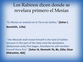 Los Rabinos dicen donde se
      revelara primero el Mesias

“EL Mesias se revelará en la Tierra de Galilea." [Zohar I,
Bereshith, 119a]



“ the Messiah shall reveal himself in the land of Galilee
because in this part of the Holy Land the desolation
(Babylonian exile) first began, therefore he will manifest
himself there first." [Zohar III, Shemoth 7b, 8b, 220a; Otzar
Midrashim, 466]
 