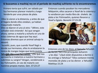 Si buscamos a mashiaj rey en el periodo de mashiaj sufriente no lo encontraremos
  Primero tenia que sufrir, ser odiado por        Entonces cuando pasaban los mercaderes
  Sus hermanos planear matarlo y luego            Midyanim, ellos sacaron a Yosef de la cisterna y
  Venderlo por unas piezas de plata.              lo vendieron por media libra de shekels de
                                                  plata a los Yishmaelim, quienes llevaron a
 Ellos lo vieron a la distancia, y antes de que   Yosef a Egipto. Bereshit 37:23-28
él llegara donde ellos estaban, ya habían
maquinado matarle.
Ellos se dijeron el uno al otro: "¡Miren, este
soñador está viniendo! Así que vengan
ahora, vamos a matarlo y echarlo en una de
estas cisternas de agua que hay aquí.
Entonces diremos que un animal salvaje lo
devoró.
 Sucedió, pues, que cuando Yosef llegó a
donde sus hermanos, ellos le arrebataron la       Entonces uno de los doce, el llamado Yahudáh
túnica de mangas largas que tenía puesta          de Keriot, fue a los principales kohanim
Yahudáh dijo a sus hermanos: "¿De qué nos          y les dijo: "¿Qué están dispuestos a darme si
aprovecha si matamos a nuestro hermano y          les entrego a Yahshúa? "Ellos contaron treinta
cubrimos su sangre? Vengan, vendámosle a          monedas de plata y se las dieron a Yahudáh
los Yishmaelim, en vez de matarlo con             Mattitya 15:24
nuestras propias manos. Gen. 37:23-27
 