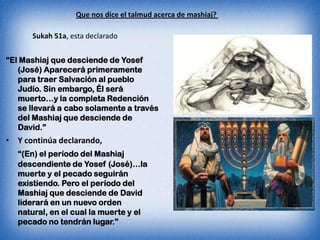 Que nos dice el talmud acerca de mashiaj?

      Sukah 51a, esta declarado


“El Mashiaj que desciende de Yosef
   (José) Aparecerá primeramente
   para traer Salvación al pueblo
   Judío. Sin embargo, Él será
   muerto…y la completa Redención
   se llevará a cabo solamente a través
   del Mashiaj que desciende de
   David.”
• Y continúa declarando,
   “(En) el período del Mashiaj
   descendiente de Yosef (José)…la
   muerte y el pecado seguirán
   existiendo. Pero el período del
   Mashiaj que desciende de David
   liderará en un nuevo orden
   natural, en el cual la muerte y el
   pecado no tendrán lugar.”
 