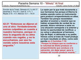 30
Parasha Semana 10 - “Miketz” Al final
Edición: RegresandoalasRaices.org – mesianicoscolombia@gmail.com - Estudio: Liiana Hunter y K Blad
42:21 “Entonces se dijeron el
uno al otro: Verdaderamente
somos culpables en cuanto a
nuestro hermano, porque vi-
mos la angustia de su alma
cuando nos rogaba, y no lo
escuchamos, por eso ha
venido sobre nosotros esta
angustia.”
Porción de la Torah: Génesis 41:1 a 44:17
Zacarías 2: 14 a 4:7; Juan 6: 1-71; 1
Reyes 3:15 – 4:1; Marcos 13:1 – 14:31
La razón por la que trató duramente a
sus hermanos fue porque el Eterno le
estaba usando como un instrumento
para producir arrepentimiento en ellos.
También fue porque necesitaban
aprobar el examen y mostrar que se
habían arrepentido de verdad de su
pecado. Ahora volvieron a estar en
una situación semejante a la anterior y
tenían la oportunidad de rectificar, y
no volver a abandonar al hermano,
hijo de Rajel, ni defraudar a su padre.
Vemos como el trato de Yosef produjo
un buen resultado en ellos, como está
escrito en 2 Corintios 7:10:
“Porque la tristeza que es conforme a
la voluntad de Eloha produce un
arrepentimiento que conduce a la
salvación, sin dejar pesar; pero la
tristeza del mundo produce muerte.”
 
