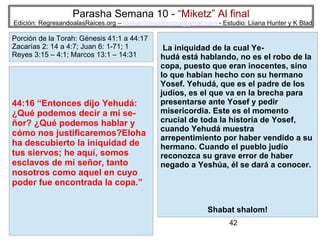 42
Parasha Semana 10 - “Miketz” Al final
Edición: RegresandoalasRaices.org – mesianicoscolombia@gmail.com - Estudio: Liiana Hunter y K Blad
44:16 “Entonces dijo Yehudá:
¿Qué podemos decir a mi se-
ñor? ¿Qué podemos hablar y
cómo nos justificaremos?Eloha
ha descubierto la iniquidad de
tus siervos; he aquí, somos
esclavos de mi señor, tanto
nosotros como aquel en cuyo
poder fue encontrada la copa.”
Porción de la Torah: Génesis 41:1 a 44:17
Zacarías 2: 14 a 4:7; Juan 6: 1-71; 1
Reyes 3:15 – 4:1; Marcos 13:1 – 14:31
La iniquidad de la cual Ye-
hudá está hablando, no es el robo de la
copa, puesto que eran inocentes, sino
lo que habían hecho con su hermano
Yosef. Yehudá, que es el padre de los
judíos, es el que va en la brecha para
presentarse ante Yosef y pedir
misericordia. Este es el momento
crucial de toda la historia de Yosef,
cuando Yehudá muestra
arrepentimiento por haber vendido a su
hermano. Cuando el pueblo judío
reconozca su grave error de haber
negado a Yeshúa, él se dará a conocer.
Shabat shalom!
 