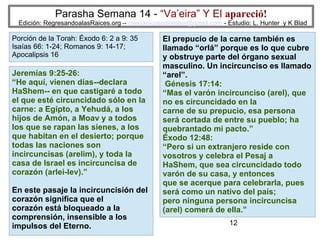 12
Parasha Semana 14 - “Va’eira” Y El apareció!
Edición: RegresandoalasRaices.org – mesianicoscolombia@gmail.com - Estudio: L. Hunter y K Blad
El prepucio de la carne también es
llamado “orlá” porque es lo que cubre
y obstruye parte del órgano sexual
masculino. Un incircunciso es llamado
“arel”.
Génesis 17:14:
“Mas el varón incircunciso (arel), que
no es circuncidado en la
carne de su prepucio, esa persona
será cortada de entre su pueblo; ha
quebrantado mi pacto.”
Éxodo 12:48:
“Pero si un extranjero reside con
vosotros y celebra el Pesaj a
HaShem, que sea circuncidado todo
varón de su casa, y entonces
que se acerque para celebrarla, pues
será como un nativo del país;
pero ninguna persona incircuncisa
(arel) comerá de ella.”
Jeremías 9:25-26:
“He aquí, vienen días--declara
HaShem-- en que castigaré a todo
el que esté circuncidado sólo en la
carne: a Egipto, a Yehudá, a los
hijos de Amón, a Moav y a todos
los que se rapan las sienes, a los
que habitan en el desierto; porque
todas las naciones son
incircuncisas (arelim), y toda la
casa de Israel es incircuncisa de
corazón (arlei-lev).”
En este pasaje la incircuncisión del
corazón significa que el
corazón está bloqueado a la
comprensión, insensible a los
impulsos del Eterno.
Porción de la Torah: Éxodo 6: 2 a 9: 35
Isaías 66: 1-24; Romanos 9: 14-17;
Apocalipsis 16
 