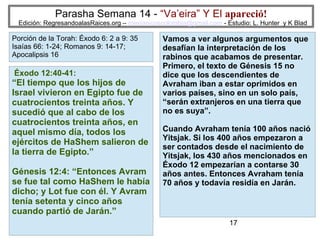 17
Parasha Semana 14 - “Va’eira” Y El apareció!
Edición: RegresandoalasRaices.org – mesianicoscolombia@gmail.com - Estudio: L. Hunter y K Blad
Vamos a ver algunos argumentos que
desafían la interpretación de los
rabinos que acabamos de presentar.
Primero, el texto de Génesis 15 no
dice que los descendientes de
Avraham iban a estar oprimidos en
varios países, sino en un solo país,
“serán extranjeros en una tierra que
no es suya”.
Cuando Avraham tenía 100 años nació
Yitsjak. Si los 400 años empezaron a
ser contados desde el nacimiento de
Yitsjak, los 430 años mencionados en
Éxodo 12 empezarían a contarse 30
años antes. Entonces Avraham tenía
70 años y todavía residía en Jarán.
Éxodo 12:40-41:
“El tiempo que los hijos de
Israel vivieron en Egipto fue de
cuatrocientos treinta años. Y
sucedió que al cabo de los
cuatrocientos treinta años, en
aquel mismo día, todos los
ejércitos de HaShem salieron de
la tierra de Egipto.”
Génesis 12:4: “Entonces Avram
se fue tal como HaShem le había
dicho; y Lot fue con él. Y Avram
tenía setenta y cinco años
cuando partió de Jarán.”
Porción de la Torah: Éxodo 6: 2 a 9: 35
Isaías 66: 1-24; Romanos 9: 14-17;
Apocalipsis 16
 