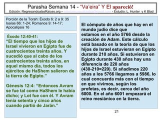 21
Parasha Semana 14 - “Va’eira” Y El apareció!
Edición: RegresandoalasRaices.org – mesianicoscolombia@gmail.com - Estudio: L. Hunter y K Blad
El cómputo de años que hay en el
mundo judío dice que
estamos en el año 5766 desde la
creación de Adam. Este cálculo
está basado en la teoría de que los
hijos de Israel estuvieran en Egipto
durante 210 años. Si estuvieron en
Egipto durante 430 años hay una
diferencia de 220 años
(430-210=220). Si añadimos 220
años a los 5766 llegamos a 5986, lo
cual concuerda más con el tiempo
en que vivimos, según los
profetas, es decir, cerca del año
6000. En el año 6001 empezará el
reino mesiánico en la tierra.
Éxodo 12:40-41:
“El tiempo que los hijos de
Israel vivieron en Egipto fue de
cuatrocientos treinta años. Y
sucedió que al cabo de los
cuatrocientos treinta años, en
aquel mismo día, todos los
ejércitos de HaShem salieron de
la tierra de Egipto.”
Génesis 12:4: “Entonces Avram
se fue tal como HaShem le había
dicho; y Lot fue con él. Y Avram
tenía setenta y cinco años
cuando partió de Jarán.”
Porción de la Torah: Éxodo 6: 2 a 9: 35
Isaías 66: 1-24; Romanos 9: 14-17;
Apocalipsis 16
 