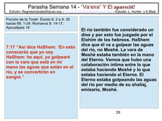 29
Parasha Semana 14 - “Va’eira” Y El apareció!
Edición: RegresandoalasRaices.org – mesianicoscolombia@gmail.com - Estudio: L. Hunter y K Blad
7:17 “Así dice HaShem: ‘En esto
conocerás que yo soy
HaShem: he aquí, yo golpearé
con la vara que está en mi
mano las aguas que están en el
río, y se convertirán en
sangre.”
Porción de la Torah: Éxodo 6: 2 a 9: 35
Isaías 66: 1-24; Romanos 9: 14-17;
Apocalipsis 16
El río también fue considerado un
dios y por esto fue juzgado por el
Elohim de los hebreos. HaShem
dice que él va a golpear las aguas
del río, no Moshé. La vara de
Moshé estaba también en la mano
del Eterno. Vemos que hubo una
colaboración íntima entre lo que
estaba haciendo Moshé y lo que
estaba haciendo el Eterno. El
Eterno estaba golpeando las aguas
del río por medio de su shaliaj,
emisario, Moshé.
 