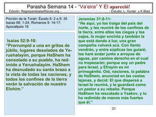 31
Parasha Semana 14 - “Va’eira” Y El apareció!
Edición: RegresandoalasRaices.org – mesianicoscolombia@gmail.com - Estudio: L. Hunter y K Blad
Isaías 52:9-10:
“Prorrumpid a una en gritos de
júbilo, lugares desolados de Ye-
rushalayim, porque HaShem ha
consolado a su pueblo, ha red-
imido a Yerushalayim. HaShem
ha desnudado su santo brazo a
la vista de todas las naciones, y
todos los confines de la tierra
verán la salvación de nuestro
Elohim.”
Porción de la Torah: Éxodo 6: 2 a 9: 35
Isaías 66: 1-24; Romanos 9: 14-17;
Apocalipsis 16
Jeremías 31:8-11:
“He aquí, yo los traigo del país del
norte, y los reuniré de los confines de
la tierra, entre ellos los ciegos y los
cojos, la mujer encinta y también la
que está dando a luz; una gran
compañía volverá acá. Con llanto
vendrán, y entre súplicas los guiaré;
los haré andar junto a arroyos de
aguas, por camino derecho en el cual
no tropezarán; porque soy un padre
para Israel, y Efrayim es mi
primogénito. Oíd, naciones, la palabra
de HaShem, anunciad en las costas
lejanas, y decid: El que dispersó a
Israel lo reunirá, y lo guardará como
un pastor a su rebaño. Porque
HaShem ha rescatado a Yaakov, y lo
ha redimido de manos más fuertes
que él.”
 