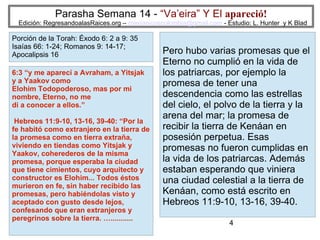 4
Parasha Semana 14 - “Va’eira” Y El apareció!
Edición: RegresandoalasRaices.org – mesianicoscolombia@gmail.com - Estudio: L. Hunter y K Blad
Pero hubo varias promesas que el
Eterno no cumplió en la vida de
los patriarcas, por ejemplo la
promesa de tener una
descendencia como las estrellas
del cielo, el polvo de la tierra y la
arena del mar; la promesa de
recibir la tierra de Kenáan en
posesión perpetua. Esas
promesas no fueron cumplidas en
la vida de los patriarcas. Además
estaban esperando que viniera
una ciudad celestial a la tierra de
Kenáan, como está escrito en
Hebreos 11:9-10, 13-16, 39-40.
6:3 “y me aparecí a Avraham, a Yitsjak
y a Yaakov como
Elohim Todopoderoso, mas por mi
nombre, Eterno, no me
di a conocer a ellos.”
Hebreos 11:9-10, 13-16, 39-40: “Por la
fe habitó como extranjero en la tierra de
la promesa como en tierra extraña,
viviendo en tiendas como Yitsjak y
Yaakov, coherederos de la misma
promesa, porque esperaba la ciudad
que tiene cimientos, cuyo arquitecto y
constructor es Elohim... Todos éstos
murieron en fe, sin haber recibido las
promesas, pero habiéndolas visto y
aceptado con gusto desde lejos,
confesando que eran extranjeros y
peregrinos sobre la tierra. …...........
Porción de la Torah: Éxodo 6: 2 a 9: 35
Isaías 66: 1-24; Romanos 9: 14-17;
Apocalipsis 16
 