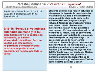 49
Parasha Semana 14 - “Va’eira” Y El apareció!
Edición: RegresandoalasRaices.org – mesianicoscolombia@gmail.com - Estudio: L. Hunter y K Blad
9:15-16 “Porque si yo hubiera
extendido mi mano y te hu-
biera herido a ti y a tu pueblo con
pestilencia, ya habrías
sido cortado de la tierra. Pero en
verdad, por esta razón te
he permitido permanecer: para
mostrarte mi poder y para
proclamar mi nombre por toda la
tierra.”
Porción de la Torah: Éxodo 6: 2 a 9: 35
Isaías 66: 1-24; Romanos 9: 14-17;
Apocalipsis 16
El Eterno permitió que Faraón estuviera de
pie a pesar de la peste, la que vino sobre
los animales. Así que al no arrepentirse
con esa quinta plaga de la peste de los
animales, HaShem, según su propia
voluntad, fortalece el corazón de Faraón
para que no pueda obtener más
misericordia. Faraón no fue preparado
para destrucción cuando fue formado en el
vientre de su madre, sino en el momento
cuando pasó la raya del fin de la gracia del
Eterno después de la quinta plaga. Los
que somos vasos de misericordia
podremos obtener la gloria. Los vasos de
misericordia son los hijos de Israel y los
gentiles que se han arrepentido de su
idolatría y se han refugiado bajo las alas
del Elohim de Israel por medio del Mesías.
Fuimos preparados para gloria en el
momento cuando nos arrepentimos de
nuestros pecados y confesamos a Yeshúa
como nuestro Salvador y Señor.
 
