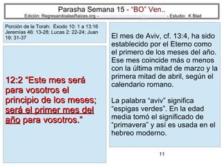 11
Parasha Semana 15 - “BO” Ven..
Edición: RegresandoalasRaices.org – mesianicoscolombia@gmail.com - Estudio: K Blad
El mes de Aviv, cf. 13:4, ha sido
establecido por el Eterno como
el primero de los meses del año.
Ese mes coincide más o menos
con la última mitad de marzo y la
primera mitad de abril, según el
calendario romano.
La palabra “aviv” significa
“espigas verdes”. En la edad
media tomó el significado de
“primavera” y así es usada en el
hebreo moderno.
12:2 “Este mes será12:2 “Este mes será
para vosotros elpara vosotros el
principio de los meses;principio de los meses;
será el primer mes delserá el primer mes del
añoaño para vosotros.”para vosotros.”
Porción de la Torah: Éxodo 10: 1 a 13:16
Jeremías 46: 13-28; Lucas 2: 22-24; Juan
19: 31-37
 