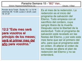 12
Parasha Semana 15 - “BO” Ven..
Edición: RegresandoalasRaices.org – mesianicoscolombia@gmail.com - Estudio: K Blad
Es el mes de la redención. La
redención es el inicio del
programa de salvación del
Eterno. Todo empieza con el
sacrificio del cordero, cuya
sangre libera de la muerte.
Después viene la libertad de la
esclavitud. Todo el programa de
salvación está revelado en las
fiestas del Eterno, y por esto este
mes tiene que ser el primero del
año, para que el programa esté
en orden. Al alterar el orden de
los meses se altera el plan de
redención del Eterno y no se
entenderá.
12:2 “Este mes será12:2 “Este mes será
para vosotros elpara vosotros el
principio de los meses;principio de los meses;
será el primer mes delserá el primer mes del
añoaño para vosotros.”para vosotros.”
Porción de la Torah: Éxodo 10: 1 a 13:16
Jeremías 46: 13-28; Lucas 2: 22-24; Juan
19: 31-37
 