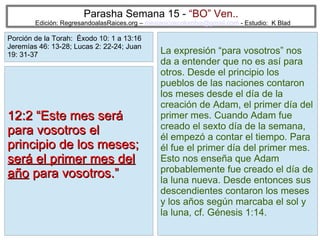 15
Parasha Semana 15 - “BO” Ven..
Edición: RegresandoalasRaices.org – mesianicoscolombia@gmail.com - Estudio: K Blad
La expresión “para vosotros” nos
da a entender que no es así para
otros. Desde el principio los
pueblos de las naciones contaron
los meses desde el día de la
creación de Adam, el primer día del
primer mes. Cuando Adam fue
creado el sexto día de la semana,
él empezó a contar el tiempo. Para
él fue el primer día del primer mes.
Esto nos enseña que Adam
probablemente fue creado el día de
la luna nueva. Desde entonces sus
descendientes contaron los meses
y los años según marcaba el sol y
la luna, cf. Génesis 1:14.
12:2 “Este mes será12:2 “Este mes será
para vosotros elpara vosotros el
principio de los meses;principio de los meses;
será el primer mes delserá el primer mes del
añoaño para vosotros.”para vosotros.”
Porción de la Torah: Éxodo 10: 1 a 13:16
Jeremías 46: 13-28; Lucas 2: 22-24; Juan
19: 31-37
 