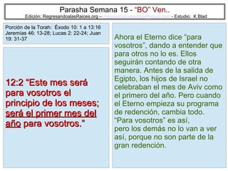 16
Parasha Semana 15 - “BO” Ven..
Edición: RegresandoalasRaices.org – mesianicoscolombia@gmail.com - Estudio: K Blad
Ahora el Eterno dice “para
vosotros”, dando a entender que
para otros no lo es. Ellos
seguirán contando de otra
manera. Antes de la salida de
Egipto, los hijos de Israel no
celebraban el mes de Aviv como
el primero del año. Pero cuando
el Eterno empieza su programa
de redención, cambia todo.
“Para vosotros” es así,
pero los demás no lo van a ver
así, porque no son parte de la
gran redención.
12:2 “Este mes será12:2 “Este mes será
para vosotros elpara vosotros el
principio de los meses;principio de los meses;
será el primer mes delserá el primer mes del
añoaño para vosotros.”para vosotros.”
Porción de la Torah: Éxodo 10: 1 a 13:16
Jeremías 46: 13-28; Lucas 2: 22-24; Juan
19: 31-37
 