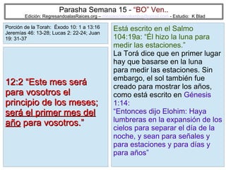 17
Parasha Semana 15 - “BO” Ven..
Edición: RegresandoalasRaices.org – mesianicoscolombia@gmail.com - Estudio: K Blad
Está escrito en el Salmo
104:19a: “Él hizo la luna para
medir las estaciones.”
La Torá dice que en primer lugar
hay que basarse en la luna
para medir las estaciones. Sin
embargo, el sol también fue
creado para mostrar los años,
como está escrito en Génesis
1:14:
“Entonces dijo Elohim: Haya
lumbreras en la expansión de los
cielos para separar el día de la
noche, y sean para señales y
para estaciones y para días y
para años”
12:2 “Este mes será12:2 “Este mes será
para vosotros elpara vosotros el
principio de los meses;principio de los meses;
será el primer mes delserá el primer mes del
añoaño para vosotros.”para vosotros.”
Porción de la Torah: Éxodo 10: 1 a 13:16
Jeremías 46: 13-28; Lucas 2: 22-24; Juan
19: 31-37
 