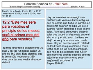 22
Parasha Semana 15 - “BO” Ven..
Edición: RegresandoalasRaices.org – mesianicoscolombia@gmail.com - Estudio: K Blad
Hay documentos arqueológicos e
históricos de varias culturas antiguas
que muestran que hubo un cambio en
el sistema solar en el siglo VIII a.e.c.,
cuando fueron añadidos 5 días al año
solar. Algo pasó en nuestro sistema
solar que causó un desajuste entre el
año lunar y el año solar. La tierra se
alejó del sol y la luna se acercó a la
tierra. Hay un acontecimiento relatado
en las Escrituras que coincide con la
fecha dada en las culturas antiguas,
que nos da pie a pensar que fue en
ese momento cuando sucedió este de-
sajuste en nuestro sistema solar,
según está escrito en 2
Reyes 20:8-11.
12:2 “Este mes será12:2 “Este mes será
para vosotros elpara vosotros el
principio de los meses;principio de los meses;
será el primer mes delserá el primer mes del
añoaño para vosotros.”para vosotros.”
El mes lunar tenía exactamente 30El mes lunar tenía exactamente 30
días y así los 12 meses daban undías y así los 12 meses daban un
año de 360 días. Esto significa queaño de 360 días. Esto significa que
la tierra sólo necesitaría 360la tierra sólo necesitaría 360
días para dar una vuelta alrededordías para dar una vuelta alrededor
del sol.del sol.
Porción de la Torah: Éxodo 10: 1 a 13:16
Jeremías 46: 13-28; Lucas 2: 22-24; Juan
19: 31-37
 