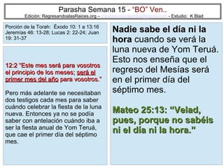 24
Parasha Semana 15 - “BO” Ven..
Edición: RegresandoalasRaices.org – mesianicoscolombia@gmail.com - Estudio: K Blad
Nadie sabe el día ni laNadie sabe el día ni la
horahora cuando se verá la
luna nueva de Yom Teruá.
Esto nos enseña que el
regreso del Mesías será
en el primer día del
séptimo mes.
Mateo 25:13: “Velad,Mateo 25:13: “Velad,
pues, porque no sabéispues, porque no sabéis
ni el día ni la hora.”ni el día ni la hora.”
12:2 “Este mes será para vosotros12:2 “Este mes será para vosotros
el principio de los meses;el principio de los meses; será elserá el
primer mes del añoprimer mes del año para vosotros.”para vosotros.”
Pero más adelante se necesitaban
dos testigos cada mes para saber
cuándo celebrar la fiesta de la luna
nueva. Entonces ya no se podía
saber con antelación cuándo iba a
ser la fiesta anual de Yom Teruá,
que cae el primer día del séptimo
mes.
Porción de la Torah: Éxodo 10: 1 a 13:16
Jeremías 46: 13-28; Lucas 2: 22-24; Juan
19: 31-37
 