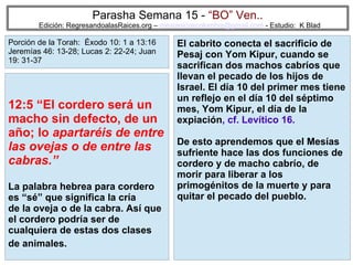 28
Parasha Semana 15 - “BO” Ven..
Edición: RegresandoalasRaices.org – mesianicoscolombia@gmail.com - Estudio: K Blad
El cabrito conecta el sacrificio de
Pesaj con Yom Kipur, cuando se
sacrifican dos machos cabríos que
llevan el pecado de los hijos de
Israel. El día 10 del primer mes tiene
un reflejo en el día 10 del séptimo
mes, Yom Kipur, el día de la
expiación, cf. Levítico 16.
De esto aprendemos que el Mesías
sufriente hace las dos funciones de
cordero y de macho cabrío, de
morir para liberar a los
primogénitos de la muerte y para
quitar el pecado del pueblo.
12:5 “El cordero será un
macho sin defecto, de un
año; lo apartaréis de entre
las ovejas o de entre las
cabras.”
La palabra hebrea para cordero
es “sé” que significa la cría
de la oveja o de la cabra. Así que
el cordero podría ser de
cualquiera de estas dos clases
de animales.
Porción de la Torah: Éxodo 10: 1 a 13:16
Jeremías 46: 13-28; Lucas 2: 22-24; Juan
19: 31-37
 