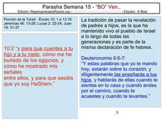 3
Parasha Semana 15 - “BO” Ven..
Edición: RegresandoalasRaices.org – mesianicoscolombia@gmail.com - Estudio: K Blad
La tradición de pasar la revelación
de padres a hijos, es la que ha
mantenido vivo el pueblo de Israel
a lo largo de todas las
generaciones y es parte de la
misma declaración de fe hebrea.
Deuteronomio 6:6-7:
“Y estas palabras que yo te mando
hoy, estarán sobre tu corazón; y
diligentemente las enseñarás a tus
hijos, y hablarás de ellas cuando te
sientes en tu casa y cuando andes
por el camino, cuando te
acuestes y cuando te levantes.”
10:2 “y para que cuentes a tu
hijo y a tu nieto, cómo me he
burlado de los egipcios, y
cómo he mostrado mis
señales
entre ellos, y para que sepáis
que yo soy HaShem.”
Porción de la Torah: Éxodo 10: 1 a 13:16
Jeremías 46: 13-28; Lucas 2: 22-24; Juan
19: 31-37
 