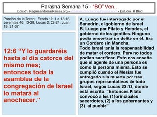 34
Parasha Semana 15 - “BO” Ven..
Edición: RegresandoalasRaices.org – mesianicoscolombia@gmail.com - Estudio: K Blad
A. Luego fue interrogado por el
Sanedrín, el gobierno de Israel
B. Luego por Pilato y Herodes, el
gobierno de los gentiles. Ninguno
podía encontrar un delito en él. Era
un Cordero sin Mancha.
Todo Israel tenía la responsabilidad
de matar el cordero. Pero no todos
podían sacrificar. Esto nos enseña
que el agente de una persona es
como la persona misma. Esto se
cumplió cuando el Mesías fue
entregado a la muerte por tres
grupos representativos de todo
Israel, según Lucas 23:13, donde
está escrito: “Entonces Pilato
convocó a los (1)principales
sacerdotes, (2) a los gobernantes y
(3) al pueblo”
12:6 “Y lo guardaréis
hasta el día catorce del
mismo mes;
entonces toda la
asamblea de la
congregación de Israel
lo matará al
anochecer.”
Porción de la Torah: Éxodo 10: 1 a 13:16
Jeremías 46: 13-28; Lucas 2: 22-24; Juan
19: 31-37
 