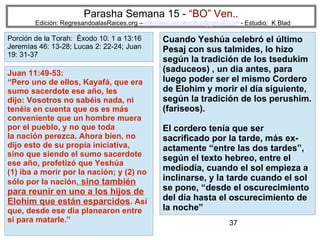 37
Parasha Semana 15 - “BO” Ven..
Edición: RegresandoalasRaices.org – mesianicoscolombia@gmail.com - Estudio: K Blad
Cuando Yeshúa celebró el último
Pesaj con sus talmides, lo hizo
según la tradición de los tsedukim
(saduceos) , un día antes, para
luego poder ser el mismo Cordero
de Elohim y morir el día siguiente,
según la tradición de los perushim.
(fariseos).
El cordero tenía que ser
sacrificado por la tarde, más ex-
actamente “entre las dos tardes”,
según el texto hebreo, entre el
mediodía, cuando el sol empieza a
inclinarse, y la tarde cuando el sol
se pone, “desde el oscurecimiento
del día hasta el oscurecimiento de
la noche”
Juan 11:49-53:
“Pero uno de ellos, Kayafá, que era
sumo sacerdote ese año, les
dijo: Vosotros no sabéis nada, ni
tenéis en cuenta que os es más
conveniente que un hombre muera
por el pueblo, y no que toda
la nación perezca. Ahora bien, no
dijo esto de su propia iniciativa,
sino que siendo el sumo sacerdote
ese año, profetizó que Yeshúa
(1) iba a morir por la nación; y (2) no
sólo por la nación, sino también
para reunir en uno a los hijos de
Elohim que están esparcidos. Así
que, desde ese día planearon entre
sí para matarle.”
Porción de la Torah: Éxodo 10: 1 a 13:16
Jeremías 46: 13-28; Lucas 2: 22-24; Juan
19: 31-37
 