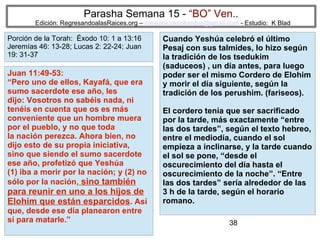 38
Parasha Semana 15 - “BO” Ven..
Edición: RegresandoalasRaices.org – mesianicoscolombia@gmail.com - Estudio: K Blad
Cuando Yeshúa celebró el último
Pesaj con sus talmides, lo hizo según
la tradición de los tsedukim
(saduceos) , un día antes, para luego
poder ser el mismo Cordero de Elohim
y morir el día siguiente, según la
tradición de los perushim. (fariseos).
El cordero tenía que ser sacrificado
por la tarde, más exactamente “entre
las dos tardes”, según el texto hebreo,
entre el mediodía, cuando el sol
empieza a inclinarse, y la tarde cuando
el sol se pone, “desde el
oscurecimiento del día hasta el
oscurecimiento de la noche”. “Entre
las dos tardes” sería alrededor de las
3 h de la tarde, según el horario
romano.
Juan 11:49-53:
“Pero uno de ellos, Kayafá, que era
sumo sacerdote ese año, les
dijo: Vosotros no sabéis nada, ni
tenéis en cuenta que os es más
conveniente que un hombre muera
por el pueblo, y no que toda
la nación perezca. Ahora bien, no
dijo esto de su propia iniciativa,
sino que siendo el sumo sacerdote
ese año, profetizó que Yeshúa
(1) iba a morir por la nación; y (2) no
sólo por la nación, sino también
para reunir en uno a los hijos de
Elohim que están esparcidos. Así
que, desde ese día planearon entre
sí para matarle.”
Porción de la Torah: Éxodo 10: 1 a 13:16
Jeremías 46: 13-28; Lucas 2: 22-24; Juan
19: 31-37
 
