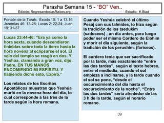 39
Parasha Semana 15 - “BO” Ven..
Edición: RegresandoalasRaices.org – mesianicoscolombia@gmail.com - Estudio: K Blad
Cuando Yeshúa celebró el último
Pesaj con sus talmides, lo hizo según
la tradición de los tsedukim
(saduceos) , un día antes, para luego
poder ser el mismo Cordero de Elohim
y morir el día siguiente, según la
tradición de los perushim. (fariseos).
El cordero tenía que ser sacrificado
por la tarde, más exactamente “entre
las dos tardes”, según el texto hebreo,
entre el mediodía, cuando el sol
empieza a inclinarse, y la tarde cuando
el sol se pone, “desde el
oscurecimiento del día hasta el
oscurecimiento de la noche”. “Entre
las dos tardes” sería alrededor de las
3 h de la tarde, según el horario
romano.
Lucas 23:44-46: “Era ya como la
hora sexta, cuando descendieron
tinieblas sobre toda la tierra hasta la
hora novena al eclipsarse el sol. El
velo del templo se rasgó en dos. Y
Yeshúa, clamando a gran voz, dijo:
Padre, EN TUS MANOS
ENCOMIENDO MI ESPÍRITU. Y
habiendo dicho esto, Expiró.”
Los relatos de los Escritos
Apostólicos muestran que Yeshúa
murió en la novena hora del día, lo
cual corresponde a las tres de la
tarde según la hora romana.
Porción de la Torah: Éxodo 10: 1 a 13:16
Jeremías 46: 13-28; Lucas 2: 22-24; Juan
19: 31-37
 