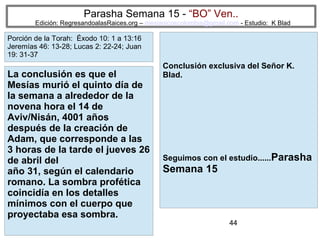 44
Parasha Semana 15 - “BO” Ven..
Edición: RegresandoalasRaices.org – mesianicoscolombia@gmail.com - Estudio: K Blad
Conclusión exclusiva del Señor K.
Blad.
Seguimos con el estudio......Parasha
Semana 15
La conclusión es que el
Mesías murió el quinto día de
la semana a alrededor de la
novena hora el 14 de
Aviv/Nisán, 4001 años
después de la creación de
Adam, que corresponde a las
3 horas de la tarde el jueves 26
de abril del
año 31, según el calendario
romano. La sombra profética
coincidía en los detalles
mínimos con el cuerpo que
proyectaba esa sombra.
Porción de la Torah: Éxodo 10: 1 a 13:16
Jeremías 46: 13-28; Lucas 2: 22-24; Juan
19: 31-37
 