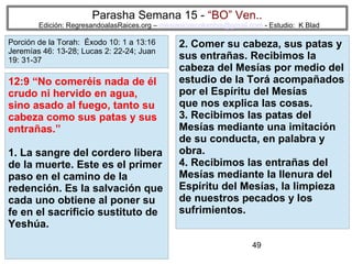 49
Parasha Semana 15 - “BO” Ven..
Edición: RegresandoalasRaices.org – mesianicoscolombia@gmail.com - Estudio: K Blad
2. Comer su cabeza, sus patas y
sus entrañas. Recibimos la
cabeza del Mesías por medio del
estudio de la Torá acompañados
por el Espíritu del Mesías
que nos explica las cosas.
3. Recibimos las patas del
Mesías mediante una imitación
de su conducta, en palabra y
obra.
4. Recibimos las entrañas del
Mesías mediante la llenura del
Espíritu del Mesías, la limpieza
de nuestros pecados y los
sufrimientos.
12:9 “No comeréis nada de él
crudo ni hervido en agua,
sino asado al fuego, tanto su
cabeza como sus patas y sus
entrañas.”
1. La sangre del cordero libera
de la muerte. Este es el primer
paso en el camino de la
redención. Es la salvación que
cada uno obtiene al poner su
fe en el sacrificio sustituto de
Yeshúa.
Porción de la Torah: Éxodo 10: 1 a 13:16
Jeremías 46: 13-28; Lucas 2: 22-24; Juan
19: 31-37
 