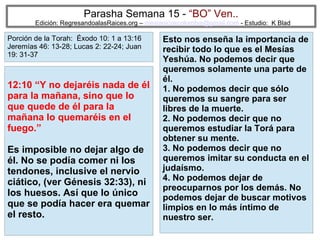50
Parasha Semana 15 - “BO” Ven..
Edición: RegresandoalasRaices.org – mesianicoscolombia@gmail.com - Estudio: K Blad
Esto nos enseña la importancia de
recibir todo lo que es el Mesías
Yeshúa. No podemos decir que
queremos solamente una parte de
él.
1. No podemos decir que sólo
queremos su sangre para ser
libres de la muerte.
2. No podemos decir que no
queremos estudiar la Torá para
obtener su mente.
3. No podemos decir que no
queremos imitar su conducta en el
judaísmo.
4. No podemos dejar de
preocuparnos por los demás. No
podemos dejar de buscar motivos
limpios en lo más íntimo de
nuestro ser.
12:10 “Y no dejaréis nada de él
para la mañana, sino que lo
que quede de él para la
mañana lo quemaréis en el
fuego.”
Es imposible no dejar algo de
él. No se podía comer ni los
tendones, inclusive el nervio
ciático, (ver Génesis 32:33), ni
los huesos. Así que lo único
que se podía hacer era quemar
el resto.
Porción de la Torah: Éxodo 10: 1 a 13:16
Jeremías 46: 13-28; Lucas 2: 22-24; Juan
19: 31-37
 