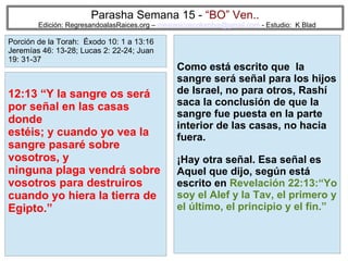 55
Parasha Semana 15 - “BO” Ven..
Edición: RegresandoalasRaices.org – mesianicoscolombia@gmail.com - Estudio: K Blad
Como está escrito que la
sangre será señal para los hijos
de Israel, no para otros, Rashí
saca la conclusión de que la
sangre fue puesta en la parte
interior de las casas, no hacia
fuera.
¡Hay otra señal. Esa señal es
Aquel que dijo, según está
escrito en Revelación 22:13:“Yo
soy el Alef y la Tav, el primero y
el último, el principio y el fin.”
12:13 “Y la sangre os será
por señal en las casas
donde
estéis; y cuando yo vea la
sangre pasaré sobre
vosotros, y
ninguna plaga vendrá sobre
vosotros para destruiros
cuando yo hiera la tierra de
Egipto.”
Porción de la Torah: Éxodo 10: 1 a 13:16
Jeremías 46: 13-28; Lucas 2: 22-24; Juan
19: 31-37
 