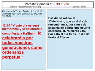 56
Parasha Semana 15 - “BO” Ven..
Edición: RegresandoalasRaices.org – mesianicoscolombia@gmail.com - Estudio: K Blad
Ese día se refiere al
15 de Nisán, que es el día de
remembranza, por causa de
la salida de Egipto que ocurrió
entonces, cf. Números 33:3.
Por esto el día 15 es un día de
fiesta al Eterno.
12:14 “Y este día os será
memorable y lo celebraréis
como fiesta a HaShem; lo
celebraréis por
todas vuestras
generaciones como
ordenanza
perpetua.”
Porción de la Torah: Éxodo 10: 1 a 13:16
Jeremías 46: 13-28; Lucas 2: 22-24; Juan
19: 31-37
 