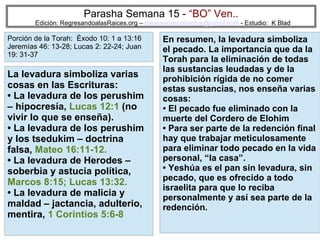59
Parasha Semana 15 - “BO” Ven..
Edición: RegresandoalasRaices.org – mesianicoscolombia@gmail.com - Estudio: K Blad
En resumen, la levadura simboliza
el pecado. La importancia que da la
Torah para la eliminación de todas
las sustancias leudadas y de la
prohibición rígida de no comer
estas sustancias, nos enseña varias
cosas:
• El pecado fue eliminado con la
muerte del Cordero de Elohim
• Para ser parte de la redención final
hay que trabajar meticulosamente
para eliminar todo pecado en la vida
personal, “la casa”.
• Yeshúa es el pan sin levadura, sin
pecado, que es ofrecido a todo
israelita para que lo reciba
personalmente y así sea parte de la
redención.
La levadura simboliza varias
cosas en las Escrituras:
• La levadura de los perushim
– hipocresía, Lucas 12:1 (no
vivir lo que se enseña).
• La levadura de los perushim
y los tsedukim – doctrina
falsa, Mateo 16:11-12.
• La levadura de Herodes –
soberbia y astucia política,
Marcos 8:15; Lucas 13:32.
• La levadura de malicia y
maldad – jactancia, adulterio,
mentira, 1 Corintios 5:6-8
Porción de la Torah: Éxodo 10: 1 a 13:16
Jeremías 46: 13-28; Lucas 2: 22-24; Juan
19: 31-37
 