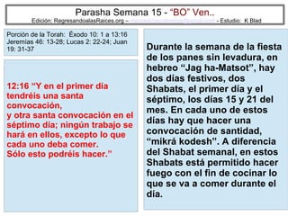 60
Parasha Semana 15 - “BO” Ven..
Edición: RegresandoalasRaices.org – mesianicoscolombia@gmail.com - Estudio: K Blad
Durante la semana de la fiesta
de los panes sin levadura, en
hebreo “Jag ha-Matsot”, hay
dos días festivos, dos
Shabats, el primer día y el
séptimo, los días 15 y 21 del
mes. En cada uno de estos
días hay que hacer una
convocación de santidad,
“mikrá kodesh”. A diferencia
del Shabat semanal, en estos
Shabats está permitido hacer
fuego con el fin de cocinar lo
que se va a comer durante el
día.
12:16 “Y en el primer día
tendréis una santa
convocación,
y otra santa convocación en el
séptimo día; ningún trabajo se
hará en ellos, excepto lo que
cada uno deba comer.
Sólo esto podréis hacer.”
Porción de la Torah: Éxodo 10: 1 a 13:16
Jeremías 46: 13-28; Lucas 2: 22-24; Juan
19: 31-37
 